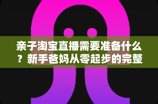 亲子淘宝直播需要准备什么？新手爸妈从零起步的完整筹备指南