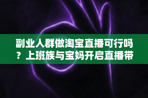 副业人群做淘宝直播可行吗？上班族与宝妈开启直播带货副业的真实前景、优势分析与实操全攻略