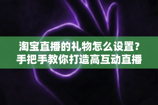 淘宝直播的礼物怎么设置?手把手教你打造高互动直播间 淘宝直播的礼物怎么设置?手把手教你打造高互动直播间