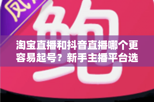 淘宝直播和抖音直播哪个更容易起号？新手主播平台选择深度对比与实战指南