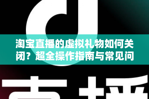 淘宝直播的虚拟礼物如何关闭？超全操作指南与常见问题一次讲清