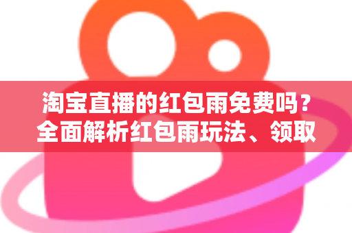 淘宝直播的红包雨免费吗？全面解析红包雨玩法、领取规则与避坑指南