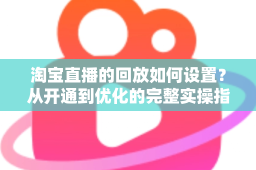 淘宝直播的回放如何设置？从开通到优化的完整实操指南