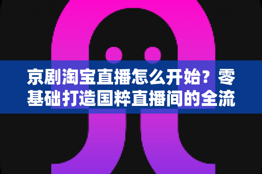 京剧淘宝直播怎么开始?零基础打造国粹直播间的全流程实战指南 京剧淘宝直播怎么开始?零基础打造国粹直播间的全流程实战指南
