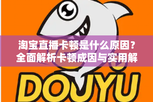 淘宝直播卡顿是什么原因？全面解析卡顿成因与实用解决方法指南