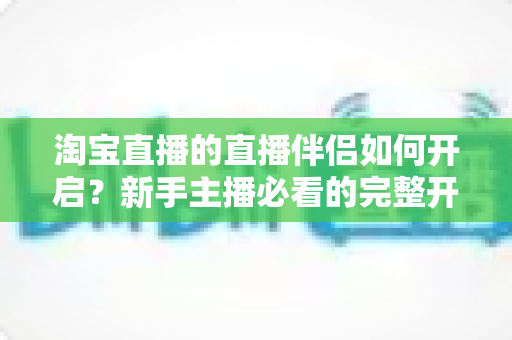 淘宝直播的直播伴侣如何开启？新手主播必看的完整开启教程与实用技巧指南
