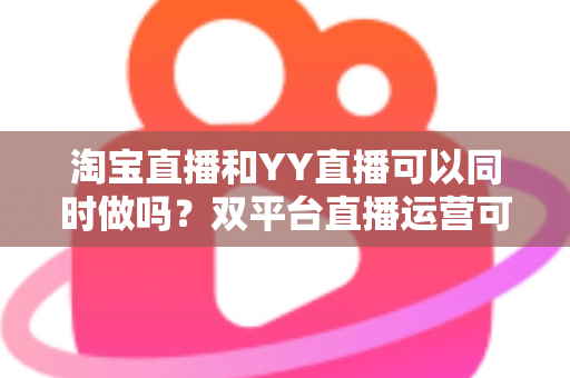 淘宝直播和YY直播可以同时做吗？双平台直播运营可行性全解析与实战指南