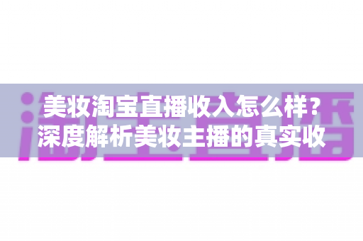 美妆淘宝直播收入怎么样？深度解析美妆主播的真实收入水平与变现潜力
