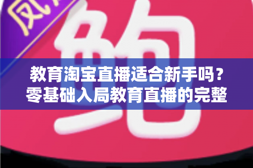 教育淘宝直播适合新手吗?零基础入局教育直播的完整指南与实战攻略 教育淘宝直播适合新手吗?零基础入局教育直播的完整指南与实战攻略