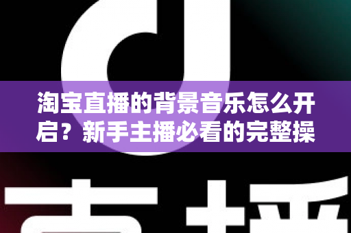 淘宝直播的背景音乐怎么开启?新手主播必看的完整操作指南与实用技巧 淘宝直播的背景音乐怎么开启?新手主播必看的完整操作指南与实用技巧