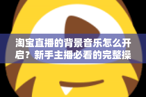 淘宝直播的背景音乐怎么开启？新手主播必看的完整操作指南与实用技巧