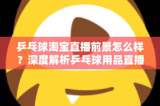 乒乓球淘宝直播前景怎么样？深度解析乒乓球用品直播电商的市场机遇与未来发展趋势