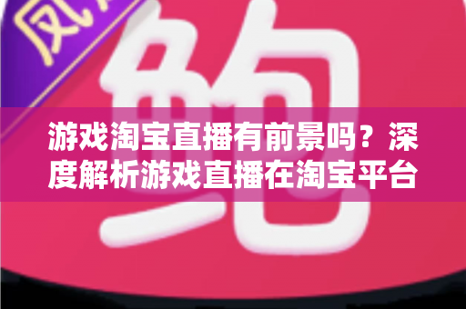 游戏淘宝直播有前景吗？深度解析游戏直播在淘宝平台的变现机遇、实战策略与未来趋势