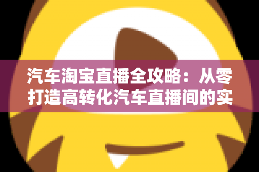 汽车淘宝直播全攻略：从零打造高转化汽车直播间的实战指南