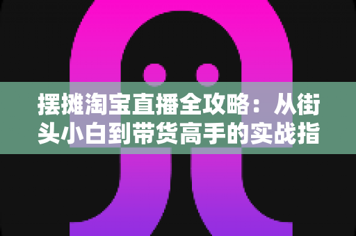 摆摊淘宝直播全攻略:从街头小白到带货高手的实战指南 摆摊淘宝直播全攻略:从街头小白到带货高手的实战指南