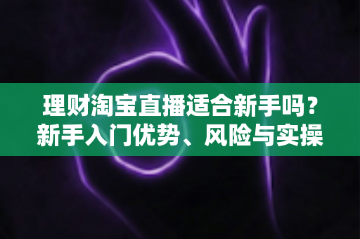 理财淘宝直播适合新手吗？新手入门优势、风险与实操指南全解析