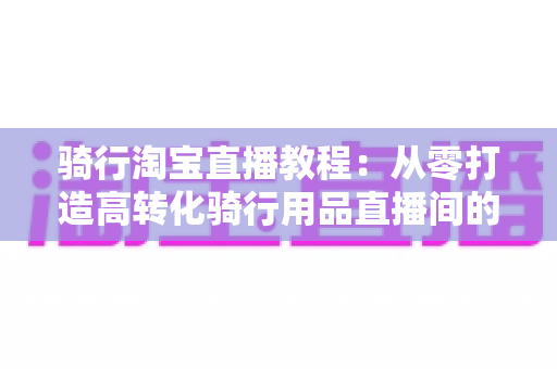 骑行淘宝直播教程：从零打造高转化骑行用品直播间的实战指南