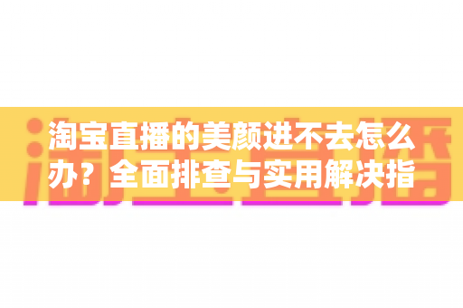 淘宝直播的美颜进不去怎么办？全面排查与实用解决指南，助主播快速恢复美颜开播