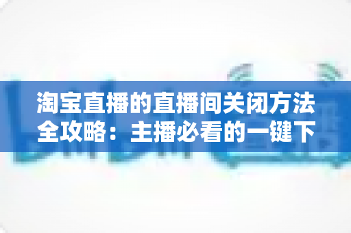 淘宝直播的直播间关闭方法全攻略：主播必看的一键下播与权限关闭完整指南