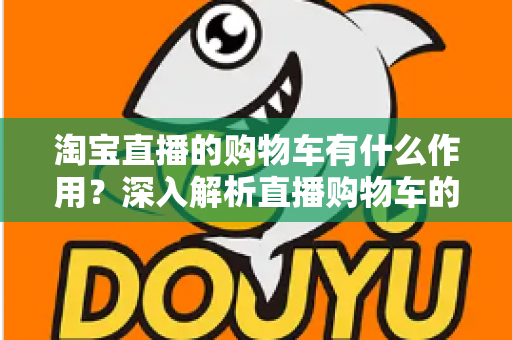 淘宝直播的购物车有什么作用？深入解析直播购物车的核心功能与实用技巧