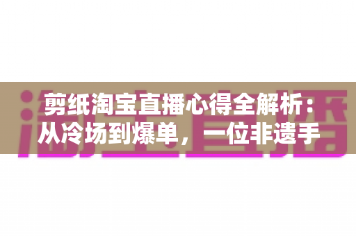 剪纸淘宝直播心得全解析：从冷场到爆单，一位非遗手艺人的实战经验分享