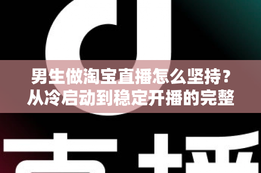 男生做淘宝直播怎么坚持？从冷启动到稳定开播的完整生存指南