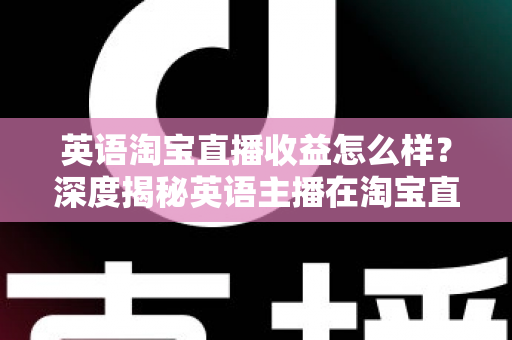 英语淘宝直播收益怎么样？深度揭秘英语主播在淘宝直播间的真实收入与赚钱潜力