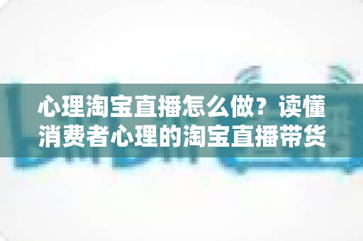心理淘宝直播怎么做？读懂消费者心理的淘宝直播带货实战指南