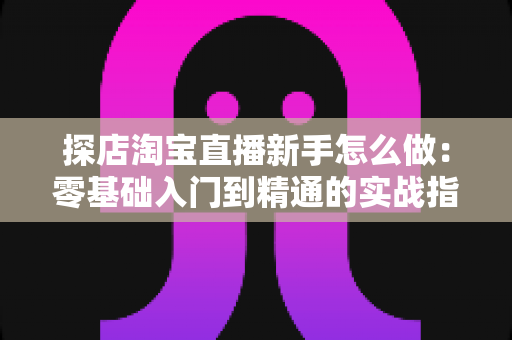 探店淘宝直播新手怎么做：零基础入门到精通的实战指南