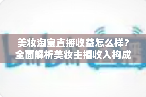 美妆淘宝直播收益怎么样？全面解析美妆主播收入构成、影响因素与变现技巧