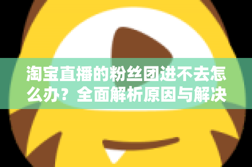 淘宝直播的粉丝团进不去怎么办?全面解析原因与解决方法,助你轻松加入心仪主播的粉丝团 淘宝直播的粉丝团进不去怎么办?全面解析原因与解决方法,助你轻松加入心仪主播的粉丝团