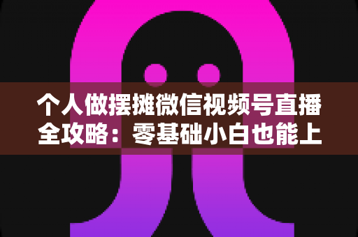 个人做摆摊微信视频号直播全攻略：零基础小白也能上手的实战变现指南