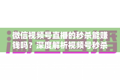 微信视频号直播的秒杀能赚钱吗？深度解析视频号秒杀玩法的盈利真相与实操指南