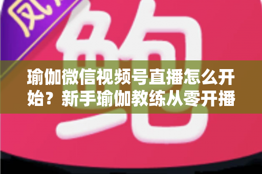 瑜伽微信视频号直播怎么开始?新手瑜伽教练从零开播的完整实操指南 瑜伽微信视频号直播怎么开始?新手瑜伽教练从零开播的完整实操指南