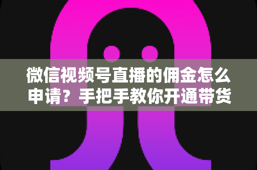微信视频号直播的佣金怎么申请？手把手教你开通带货赚钱权限的完整指南