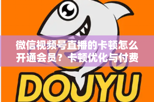 微信视频号直播的卡顿怎么开通会员？卡顿优化与付费功能开通全流程实用指南
