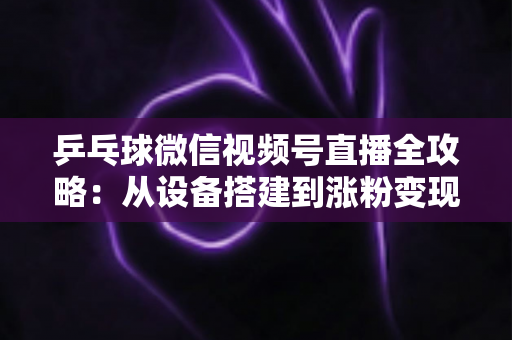 乒乓球微信视频号直播全攻略:从设备搭建到涨粉变现的一站式实战指南 乒乓球微信视频号直播全攻略:从设备搭建到涨粉变现的一站式实战指南