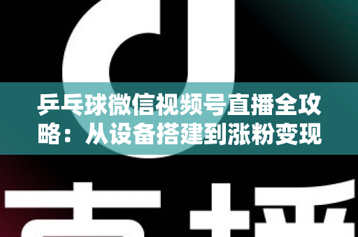 乒乓球微信视频号直播全攻略：从设备搭建到涨粉变现的一站式实战指南