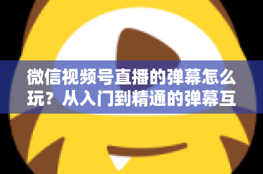 微信视频号直播的弹幕怎么玩?从入门到精通的弹幕互动全攻略 微信视频号直播的弹幕怎么玩?从入门到精通的弹幕互动全攻略