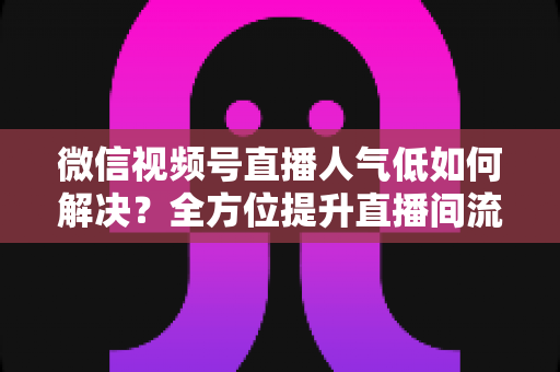 微信视频号直播人气低如何解决？全方位提升直播间流量与人气的实战指南