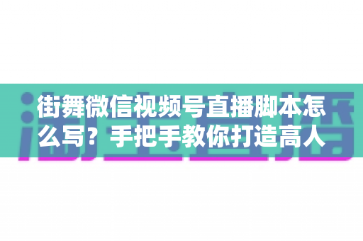 街舞微信视频号直播脚本怎么写？手把手教你打造高人气、高转化的街舞直播全流程脚本