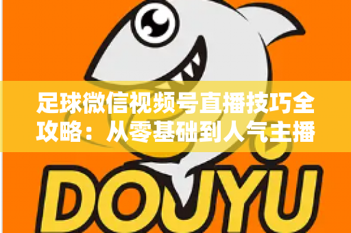 足球微信视频号直播技巧全攻略:从零基础到人气主播的实战指南 足球微信视频号直播技巧全攻略:从零基础到人气主播的实战指南