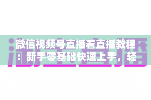 微信视频号直播看直播教程：新手零基础快速上手，轻松玩转观看直播全流程