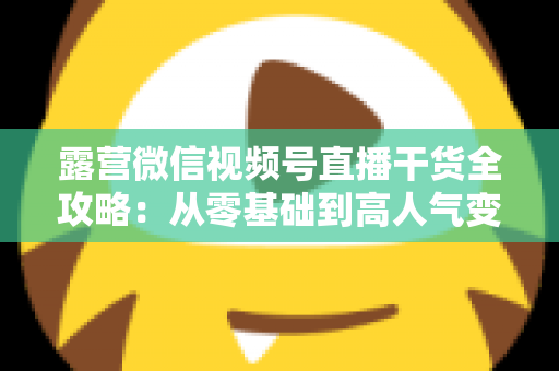 露营微信视频号直播干货全攻略：从零基础到高人气变现的实战指南