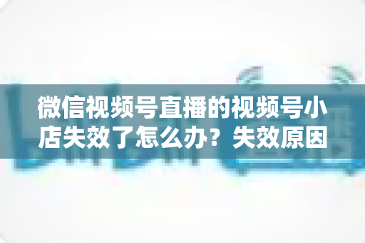 微信视频号直播的视频号小店失效了怎么办？失效原因深度剖析与快速恢复全攻略