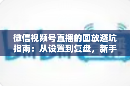 微信视频号直播的回放避坑指南：从设置到复盘，新手主播必修的实战攻略