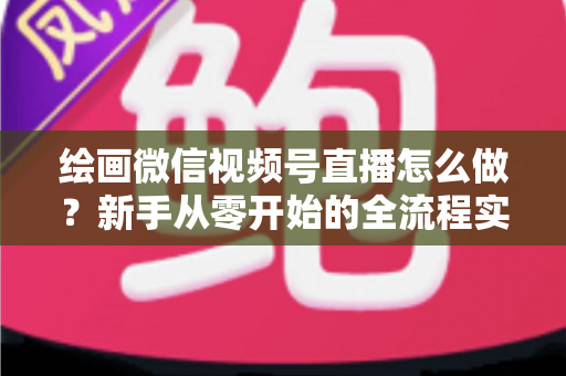 绘画微信视频号直播怎么做？新手从零开始的全流程实战指南