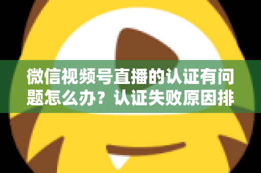 微信视频号直播的认证有问题怎么办？认证失败原因排查与解决全流程指南