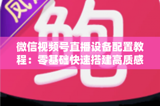 微信视频号直播设备配置教程：零基础快速搭建高质感直播间的完整装备指南
