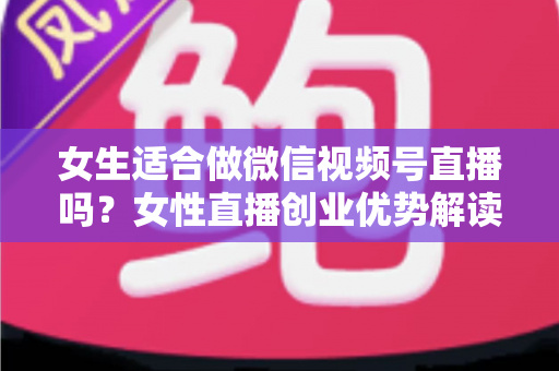女生适合做微信视频号直播吗？女性直播创业优势解读与新手起号全攻略